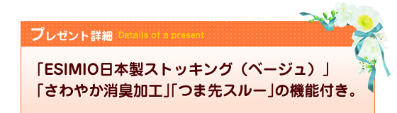 プレゼント詳細|Details of present|「ESIMIO日本製ストッキング(ベージュ)」「さわやか消臭加工」「つま先スルー」の機能付き。